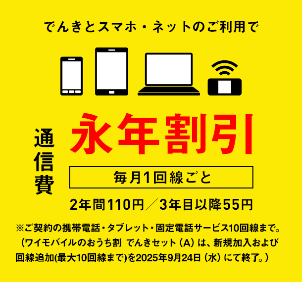 でんきとスマホ・ネットのご利用で通信費　毎月1回線ごと　永年割引　2年間110円／3年目以降55円　※ご契約の携帯電話・タブレット・固定電話サービス10回線まで。（ワイモバイルのおうち割 北陸電力 でんきセット（A）は、新規加入および回線追加(最大10回線まで)を2025年9月24日（水）にて終了。）