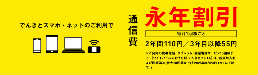 でんきとスマホ・ネットのご利用で通信費　毎月1回線ごと　永年割引　2年間110円／3年目以降55円　※ご契約の携帯電話・タブレット・固定電話サービス10回線まで。（ワイモバイルのおうち割 でんきセット（A）は、新規加入および回線追加(最大10回線まで)を2025年9月24日（水）にて終了。）