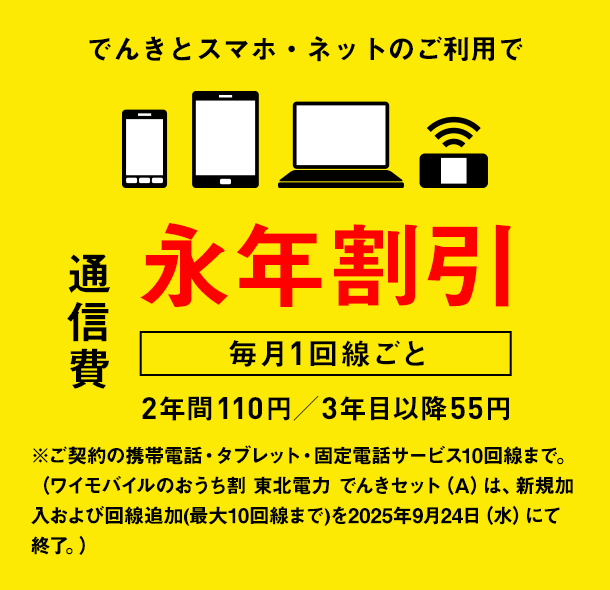 でんきとスマホ・ネットのご利用で通信費　毎月1回線ごと　永年割引　2年間110円／3年目以降55円　※ご契約の携帯電話・タブレット・固定電話サービス10回線まで。（ワイモバイルのおうち割 東北電力 でんきセット（A）は、新規加入および回線追加(最大10回線まで)を2025年9月24日（水）にて終了。）