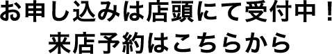 お申し込みは店頭にて受付中！来店予約はこちらから