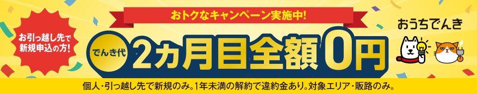 おうちでんき おトクなキャンペーン実施中！ お引っ越し先で新規申込の方！ でんき代2ヵ月目全額0円 個人・引っ越し先で新規のみ。1年未満の解約で違約金あり。対象エリア・販路のみ。