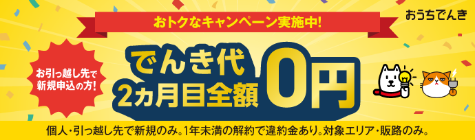 おうちでんき おトクなキャンペーン実施中！ お引っ越し先で新規申込の方！ でんき代2ヵ月目全額0円 個人・引っ越し先で新規のみ。1年未満の解約で違約金あり。対象エリア・販路のみ。