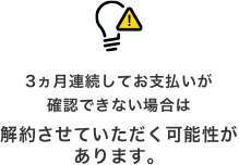 3ヵ月連続してお支払いが確認できない場合は解約させていただく可能性があります。