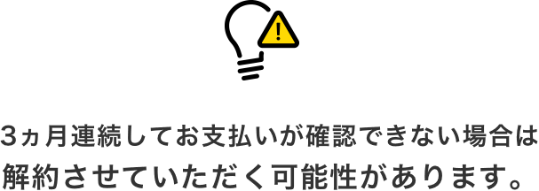 3ヵ月連続してお支払いが確認できない場合は解約させていただく可能性があります。