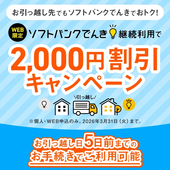 お引っ越し先でもソフトバンクでんきでおトク！ WEB限定 ソフトバンクでんき継続利用で2,000円割引キャンペーン ※個人・WEB申込のみ。2026年3月31日（火）まで。 お引っ越し日5日前までのお手続きでご利用可能