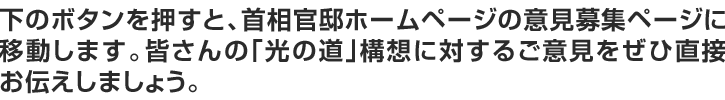 下のボタンを押すと、首相官邸ホームページの意見募集ページに移動します。皆さんの｢光の道｣構想に対するご意見をぜひ直接お伝えしましょう。
