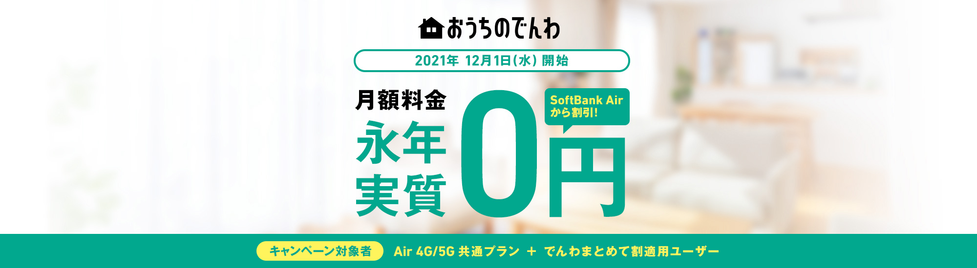 おうちのでんわ 2021年12月1日(水)開始 月額料金永年実質0円 SoftBank Airから割引! キャンペーン対象者 Air 4G/5G共通プラン + でんわまとめて割適用ユーザー