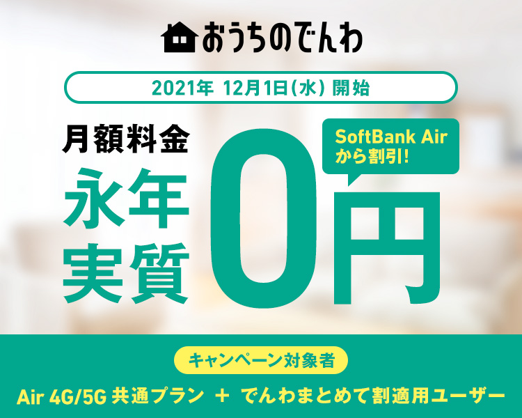 おうちのでんわ 2021年12月1日(水)開始 月額料金永年実質0円 SoftBank Airから割引! キャンペーン対象者 Air 4G/5G共通プラン + でんわまとめて割適用ユーザー