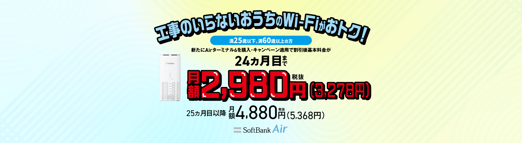 工事のいらないおうちのWi-Fiがおトク！満25歳以下、満60歳以上の方 新たにAirターミナル6を購入・キャンペーン適用で割引後基本料金が24ヵ月目まで月額税抜2,980円（税込3,278円）25ヵ月目以降月額税抜4,880円（税込5,368円）