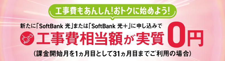工事費もあんしん！おトクに始めよう！新たに「SoftBank 光」または「SoftBank 光＋」に申し込みで工事費相当額が実質0円（課金開始月を1ヵ月目として31ヵ月目までご利用の場合）