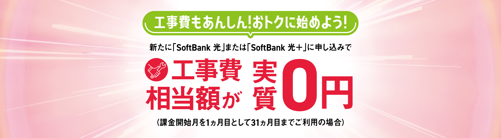 工事費もあんしん！おトクに始めよう！新たに「SoftBank 光」または「SoftBank 光＋」に申し込みで工事費相当額が実質0円（課金開始月を1ヵ月目として31ヵ月目までご利用の場合）