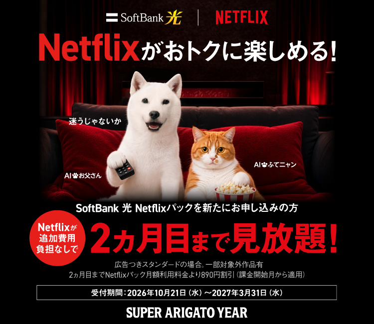 Netflixがおトクに楽しめる！ SoftBank 光 Netflixパックを新たにお申し込みの方 Netflixが追加費用負担なしで2ヵ月目まで見放題！ 広告つきスタンダードの場合。一部対象外作品有 2ヵ月目までNetflixパック月額利用料金より890円割引（課金開始月から適用） 受付期間：2026年10月21日（水）から2027年3月31日（水） SUPER ARIGATO YEAR