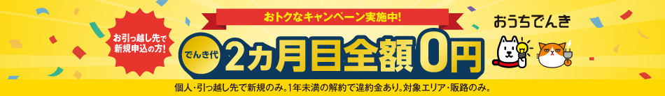 おうちでんき おトクなキャンペーン実施中！ お引っ越し先で新規申込の方 でんき代2ヵ月目全額0円 個人・引っ越し先で新規のみ。1年未満の解約で違約金あり。対象エリア・販路のみ。
