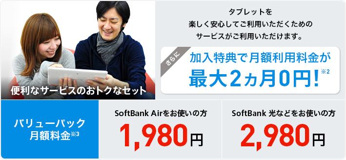 便利なサービスのおトクなセット タブレットを楽しく安心してご利用いただくためのサービスがご利用いただけます。さらに加入特典で月額利用料金が最大2ヵ月 0円！※2 バリューパック月額利用料金※3 SoftBank Airをお使いの方1,980円 SoftBank 光などをお使いの方2,980円