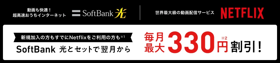 動画も快適！超高速おうちインターネットSoftBank 光 世界最大級の動画配信サービスNETFLIX 新規加入の方もすでにNetflixをご利用の方も※1SoftBank 光とセットで翌月から毎月最大330円※2割引