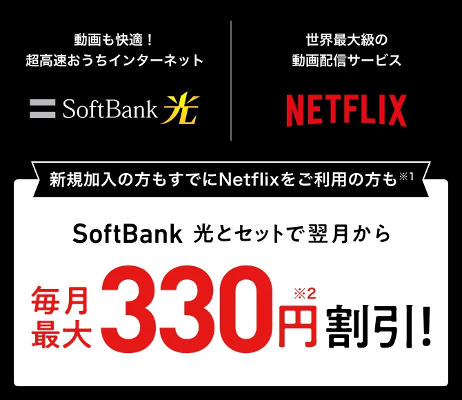 動画も快適！超高速おうちインターネットSoftBank 光 世界最大級の動画配信サービスNETFLIX 新規加入の方もすでにNetflixをご利用の方も※1SoftBank 光とセットで翌月から毎月最大330円※2割引
