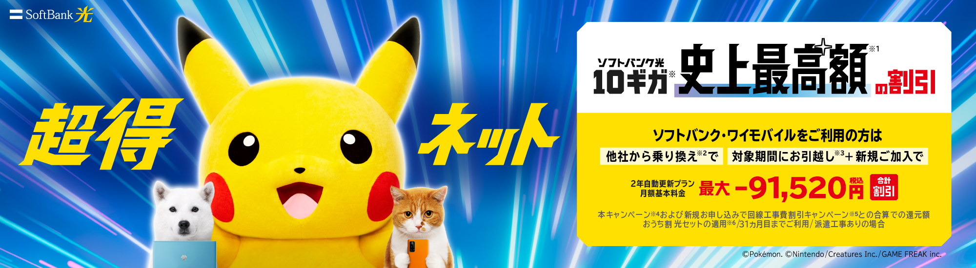 SoftBank 光 超得ネット ソフトバンク光10ギガ※史上最高額※1の割引 ソフトバンク・ワイモバイルをご利用の方は他社から乗り換え※2で 対象期間にお引越し※3+新規ご加入で 2年自動更新プラン月額基本料金 最大 -91,520円税込 合計割引 本キャンペーン※4および新規お申し込みで回線工事費割引キャンペーン※5との合算での還元額 おうち割光セットの適用※6 ／31カ月目までご利用／派遣工事ありの場合