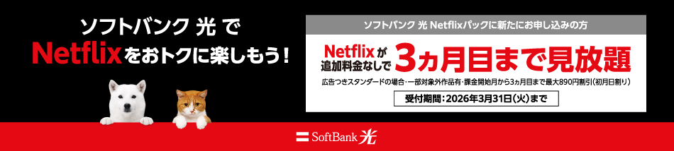 Netflixをおトクに楽しもう！ソフトバンク 光 Netflixパックに新たにお申し込みの方 Netflixが追加料金なしで3ヵ月目まで見放題 広告つきスタンダードの場合：一部対象外作品有・課金開始月から3ヵ月目まで最大890円割引（初月日割り） 受付期間：2026年3月31日（火）まで SoftBank 光