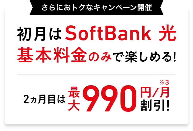 さらにおトクなキャンペーン開催 初月はSoftBank 光 基本料金のみで楽しめる！ 2～3ヵ月目は最大990円／月※3 割引！