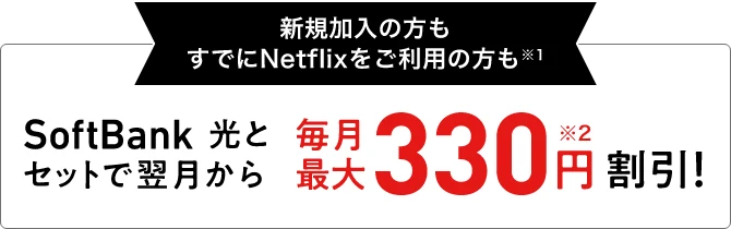 新規加入の方もすでにNetflixをご利用の方も※1 SoftBank 光とセットで翌月から 毎月最大330円※2割引！