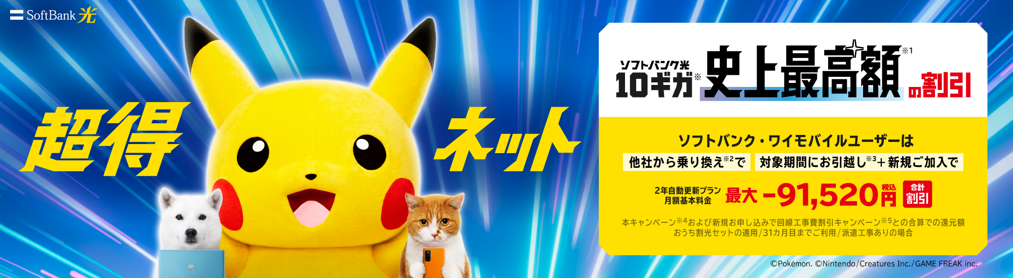 超得ネット SoftBank 光 ソフトバンク光10ギガ※ 史上最高額※1 の割引 ソフトバンク・ワイモバイルユーザーは他社から乗り換え※2 で対象期間にお引越し※3＋新規ご加入で 2年自動更新プラン 月額基本料金 最大-91,520円（税込）合計割引 本キャンペーン※4および新規お申込みで回線工事費割引 キャンペーン※5との合算での還元額 おうち割光セットの適用/31カ月目までご利用/派遣工事ありの場合