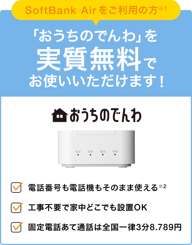 SoftBank Air をご利用の方※1 「おうちのでんわ」を 実質無料でお使いいただけます！ 電話番号も電話機もそのまま使える※2 工事不要で家中どこでも設置OK 固定電話あて通話は全国一律3分8.789円