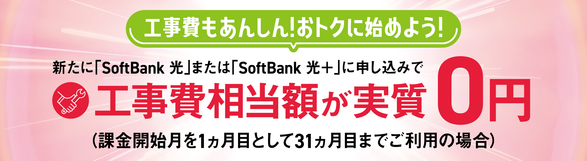 工事費もあんしん！おトクに始めよう！ 新たに「SoftBank 光」または「SoftBank 光＋」に申し込みで工事費相当額が実質0円（課金開始月を1ヵ月目として31ヵ月目までご利用の場合）