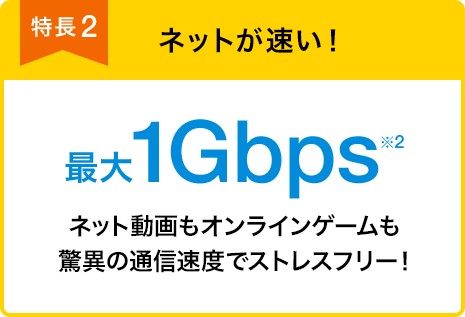 特長2 ネットが速い！ 最大1Gbps※2 ネット動画もオンラインゲームも驚異の通信速度でストレスフリー！