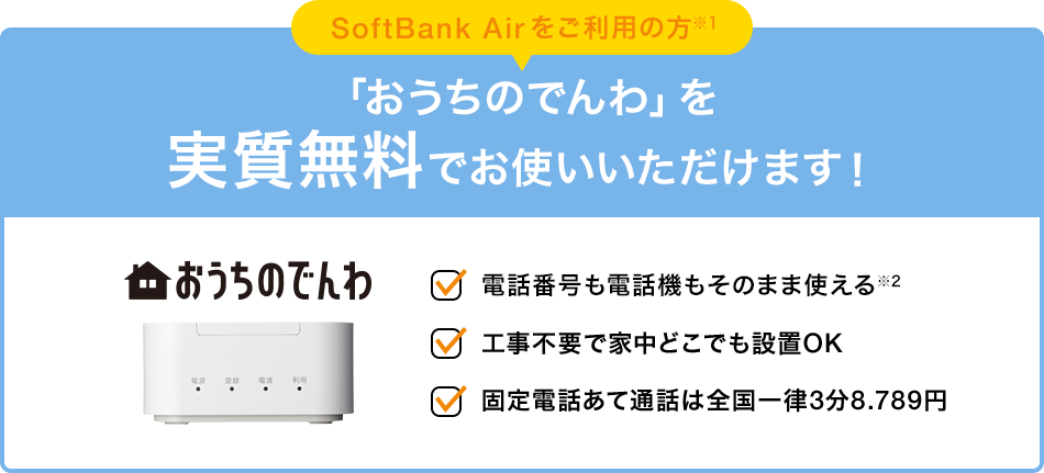 SoftBank Air をご利用の方※1 「おうちのでんわ」を 実質無料でお使いいただけます！ 電話番号も電話機もそのまま使える※2 工事不要で家中どこでも設置OK 固定電話あて通話は全国一律3分8.789円