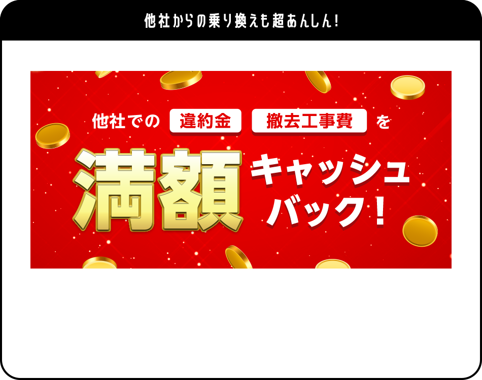 他社からの乗り換えも超あんしん! 他社での違約金 撤去工事費を満額キャッシュバック!