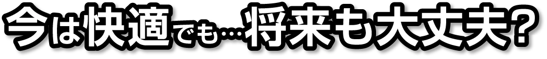 今は快適でも…将来も大丈夫？