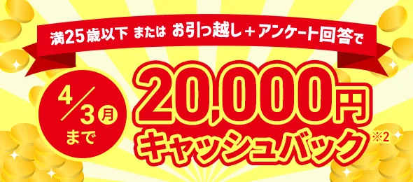 満25歳以下またはお引っ越し＋アンケート回答で 4/3（月）まで 20,000円キャッシュバック※2