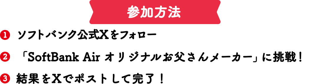 参加方法 1ソフトバンク公式Xをフォロー 2「SoftBank Air オリジナルお父さんメーカー」に挑戦！ 3結果をXでポストして完了！