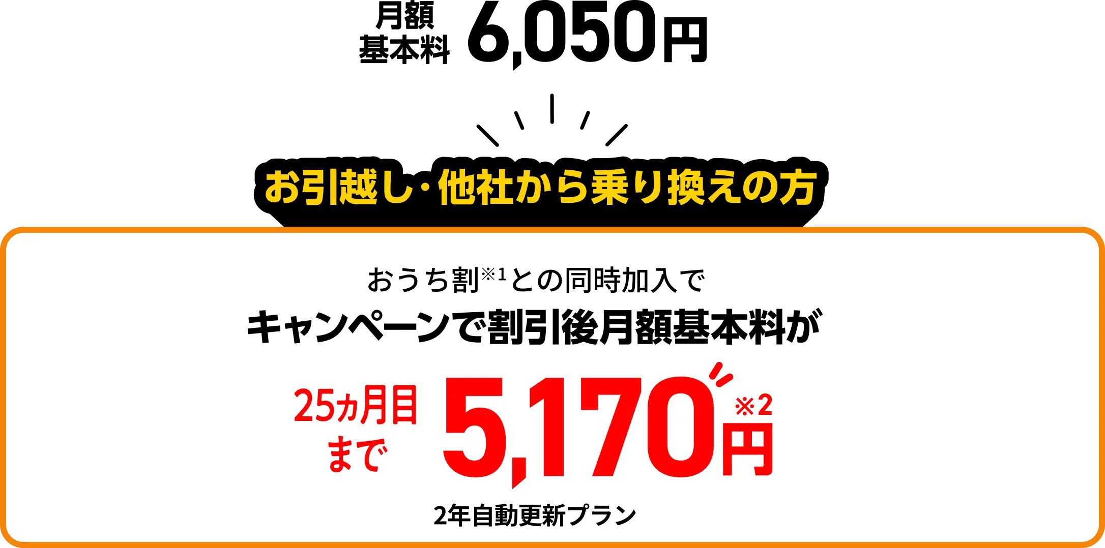 月額基本料 6,050円 お引越し・他社からの乗り換えの方 おうち割との同時加入でキャンペーンで割引後月額基本料が25カ月目まで5,170円 2年自動更新プラン