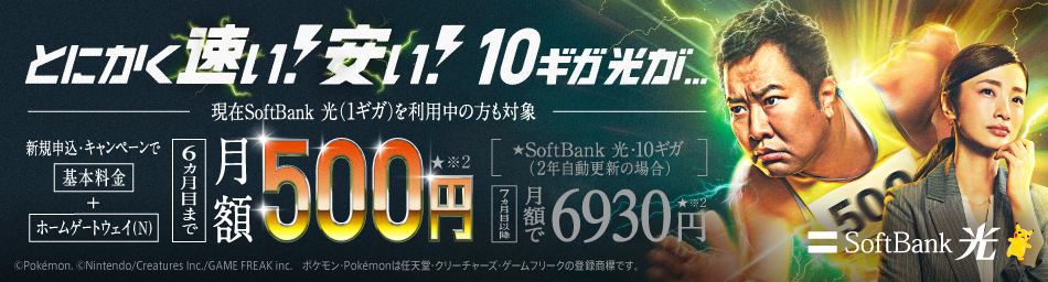 SoftBank 光 とにかく速い！安い！　10ギガ光が…　現在SoftBank 光（1ギガ）をご利用中の方も対象　新規申込・キャンペーンで基本料金＋ホームゲートウェイ(N)　6ヵ月目まで月額500円※2　SoftBank 光・10ギガ（2年自動更新の場合）　7ヵ月目以降月額で6930円※2