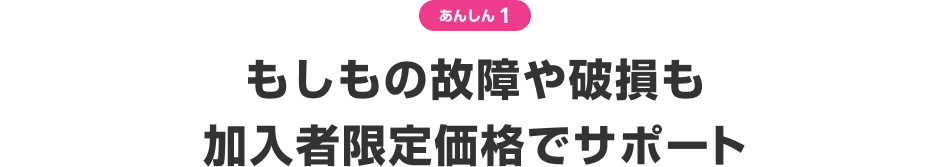 あんしん1 もしもの故障や破損も加入者限定価格でサポート