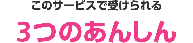 このサービスで受けられる3つのあんしん
