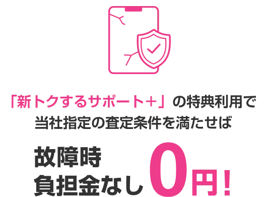 「新トクするサポート＋」の特典利用で当社指定の査定条件を満たせば 故障時負担金なし0円!