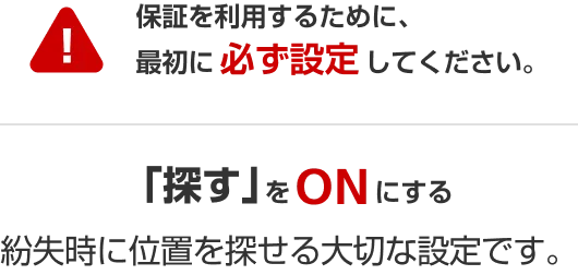 保証を利用するために、最初に必ず設定してください。 「探す」をオンにする 紛失時に位置を探せる大切な設定です。