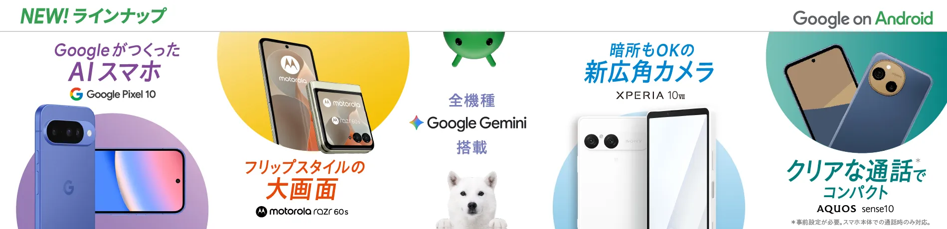 NEW! ラインナップ Google on Android 全機種Google Gemini搭載 GoogleがつくったAIスマホ Google Pixel 10 フリップスタイルの大画面 motorola razr 60s 暗所もOKの新広角カメラ XPERIA 10Ⅶ クリアな通話*でコンパクト AQUOS sense10 *事前登録が必要。スマホ本体での通話時のみ対応。