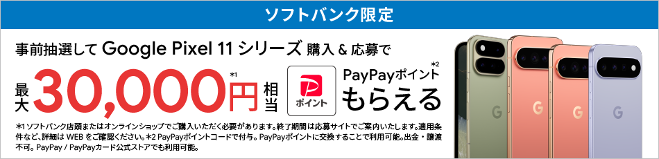 ソフトバンク限定 事前抽選して Google Pixel 11 シリーズ 購入＆応募で 最大 30,000円相当※1 PayPayポイントもらえる※2 ※1 ソフトバンク店頭またはオンラインショップでご購入いただく必要があります。終了期間は応募サイトでご案内いたします。適用条件など、詳細はWEBをご確認ください。※2 PayPayポイントコードで付与。PayPayポイントに交換することで利用可能。出金・譲渡不可。PayPay / PayPayカード公式ストアでも利用可能。