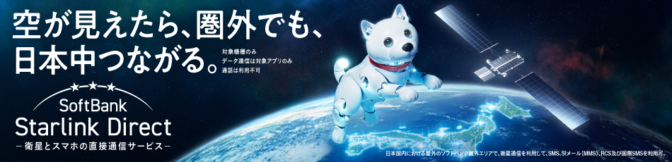 空が見えたら、圏外でも、日本中つながる。対象機種のみ データ通信は対象アプリのみ 通話は利用不可 SoftBank Starlink Direct -衛星とスマホの直接通信サービス- 日本国内における屋外のソフトバンク圏外エリアで、衛星通信を利用して、SMS、S!メール(MMS)、RCS及び国際SMSを利用可。