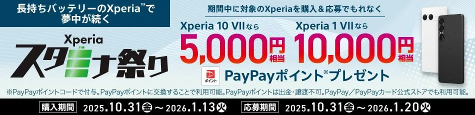 長持ちバッテリーのXperia™で夢中が続く Xperiaスタミナ祭り 期間中に対象のXperiaを購入＆応募でもれなく Xperia 10 VII なら5000円相当 Xperia 1 VII なら10000円相当 PayPayポイントプレゼント※PayPayポイントは出金・譲渡不可。PayPay公式ストアでも利用可能。購入期間 2025.10.31（金）～2026.1.13（火） 応募期間 2025.10.31（金）～2026.1.20（火） 