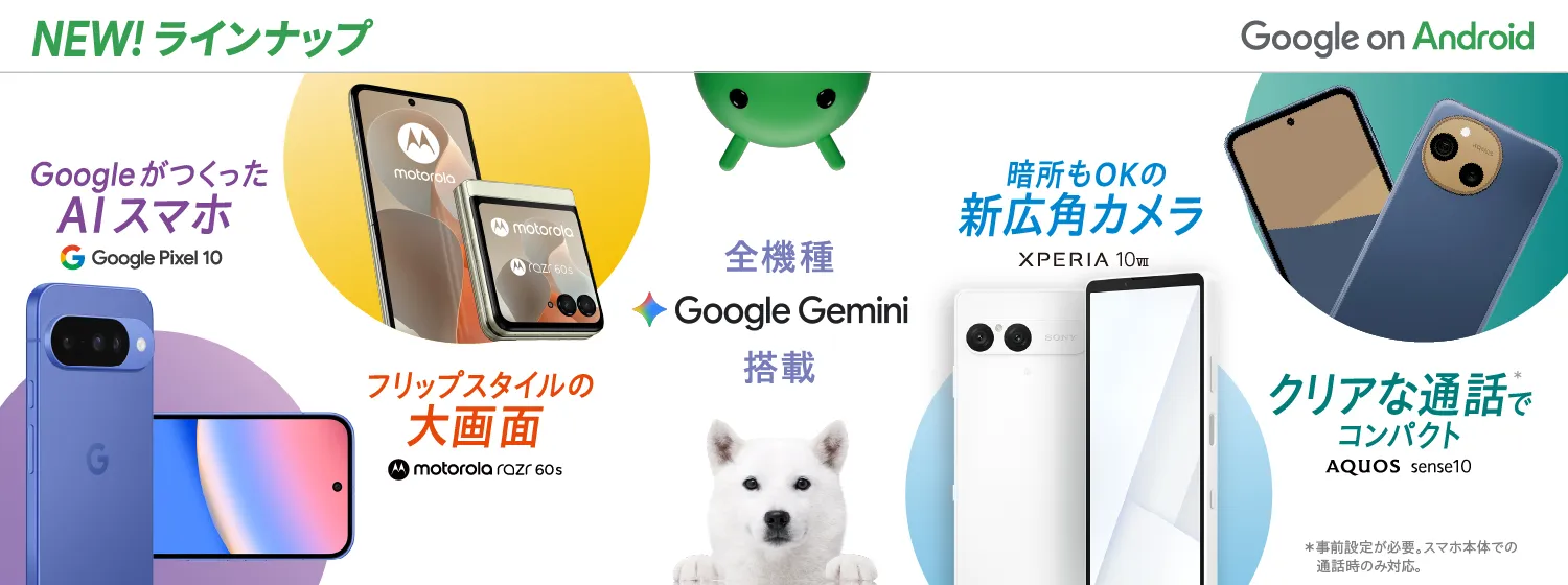 NEW! ラインナップ Google on Android 全機種Google Gemini搭載 GoogleがつくったAIスマホ Google Pixel 10 フリップスタイルの大画面 motorola razr 60s 暗所もOKの新広角カメラ XPERIA 10Ⅶ クリアな通話*でコンパクト AQUOS sense10 *事前登録が必要。スマホ本体での通話時のみ対応。