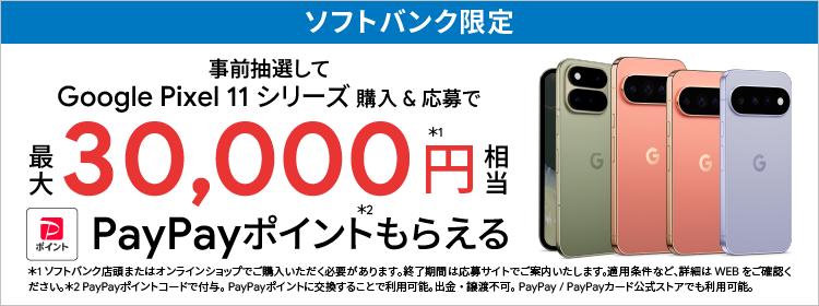 ソフトバンク限定 事前抽選して Google Pixel 11 シリーズ 購入＆応募で 最大 30,000円相当※1 PayPayポイントもらえる※2 ※1 ソフトバンク店頭またはオンラインショップでご購入いただく必要があります。終了期間は応募サイトでご案内いたします。適用条件など、詳細はWEBをご確認ください。※2 PayPayポイントコードで付与。PayPayポイントに交換することで利用可能。出金・譲渡不可。PayPay / PayPayカード公式ストアでも利用可能。
