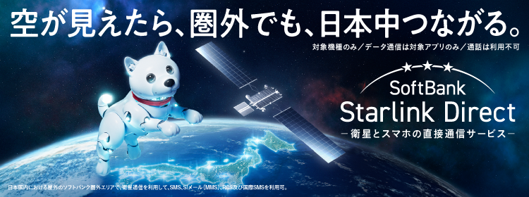 空が見えたら、圏外でも、日本中つながる。対象機種のみ データ通信は対象アプリのみ 通話は利用不可 SoftBank Starlink Direct -衛星とスマホの直接通信サービス- 日本国内における屋外のソフトバンク圏外エリアで、衛星通信を利用して、SMS、S!メール(MMS)、RCS及び国際SMSを利用可。