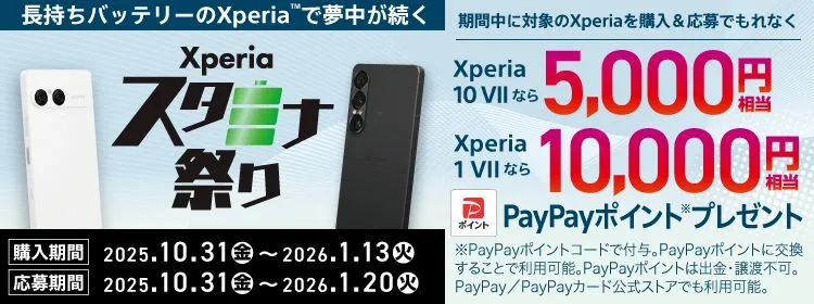 長持ちバッテリーのXperia™で夢中が続く Xperiaスタミナ祭り 期間中に対象のXperiaを購入＆応募でもれなく Xperia 10 VII なら5000円相当 Xperia 1 VII なら10000円相当 PayPayポイントプレゼント※PayPayポイントは出金・譲渡不可。PayPay公式ストアでも利用可能。購入期間 2025.10.31（金）～2026.1.13（火） 応募期間 2025.10.31（金）～2026.1.20（火） 