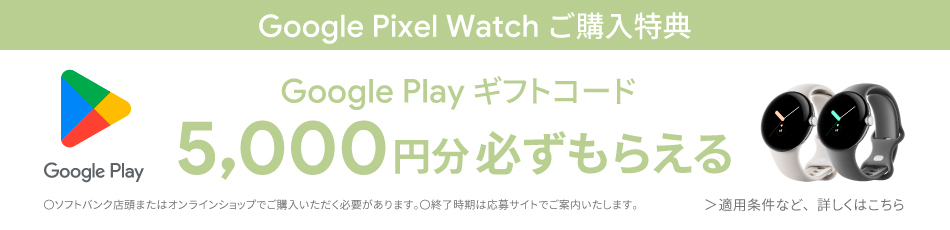 Google Pixel Watch ご購入特典 Google Play ギフトコード 5,000円分 必ずもらえる ○ソフトバンク店舗またはオンラインショップでご購入いただく必要があります。 ○終了時期は応募サイトでご案内いたします。 ＞適用条件など、詳しくはこちら