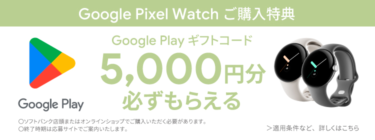 Google Pixel Watch ご購入特典 Google Play ギフトコード 5,000円分 必ずもらえる ○ソフトバンク店舗またはオンラインショップでご購入いただく必要があります。 ○終了時期は応募サイトでご案内いたします。 ＞適用条件など、詳しくはこちら