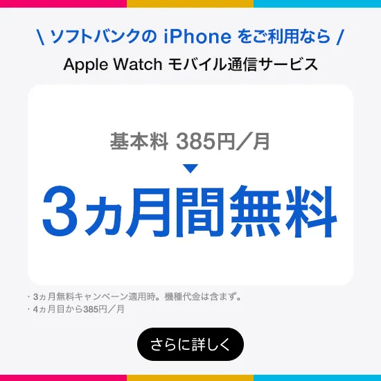 ソフトバンクの iPhone をご利用なら Apple Watch モバイル通信サービス 基本料385円/月→3ヵ月間無料・3ヵ月無料キャンペーン適用時。機種代金は含まず。・4ヵ月目から385円/月 さらに詳しく
